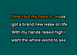 Nowl put my hope in Jesus

I got a brand new lease on life

With my hands raised high I

want the whole world to see