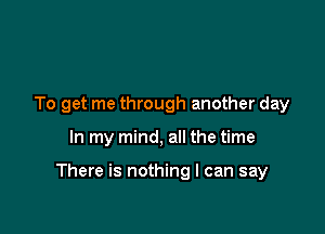 To get me through another day

In my mind, all the time

There is nothing I can say