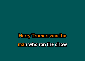Harry Truman was the

man who ran the show