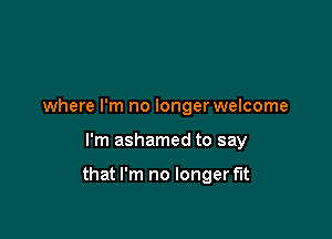 where I'm no longer welcome

I'm ashamed to say

that I'm no longer f'It