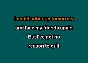 I could sober up tomorrow

and face my friends again

But I've got no

reason to quit