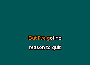 But I've got no

reason to quit