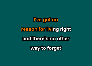 I've got no

reason for living right

and there's no other

way to forget