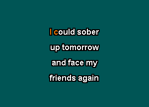 I could sober
up tomorrow

and face my

friends again