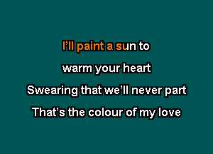ltll paint a sun to

warm your heart

Swearing that we'll never part

That's the colour of my love