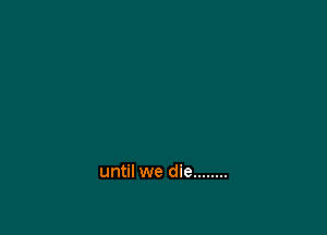 until we die ........