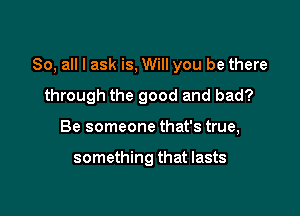 So, all I ask is, Will you be there

through the good and bad?
Be someone that's true,

something that lasts