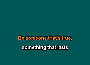 Be someone that's true,

something that lasts