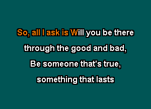 So, all I ask is Will you be there

through the good and bad,
Be someone that's true,

something that lasts