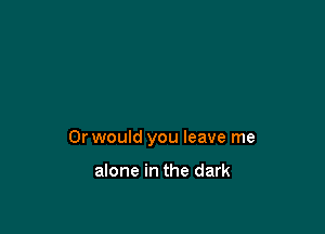 Or would you leave me

alone in the dark