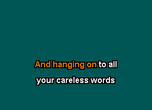 And hanging on to all

your careless words
