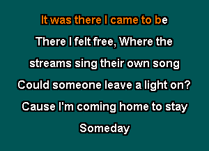 It was there I came to be
There I felt free, Where the
streams sing their own song
Could someone leave a light on?
Cause I'm coming home to stay

Someday