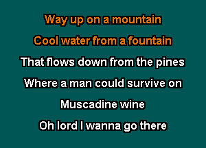 Way up on a mountain
Cool water from a fountain
That flows down from the pines
Where a man could survive on
Muscadine wine

0h lord I wanna go there
