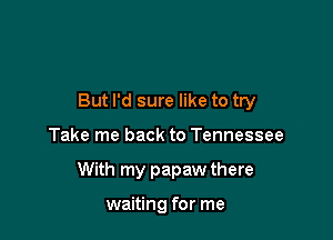 But I'd sure like to try

Take me back to Tennessee
With my papaw there

waiting for me