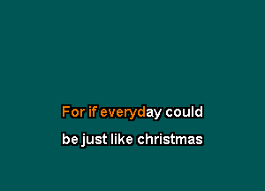 For if everyday could

bejust like Christmas