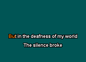 But in the deafness of my world

The silence broke