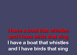l have a boat that whistles
and I have birds that sing