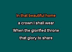 In that beautiful home

a crown I shall wear

When the glorified throne

that glory to share
