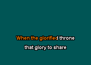 When the glorified throne

that glory to share