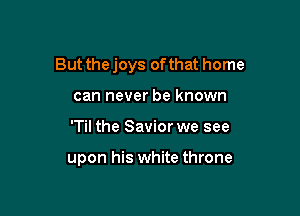 But the joys of that home

can never be known
'Til the Savior we see

upon his white throne