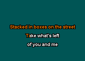 Stacked in boxes on the street
Take what's left

ofyou and me