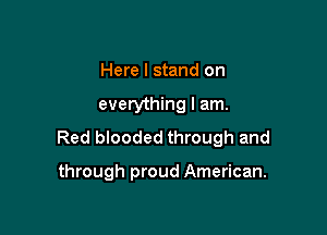 Here I stand on

everything I am.

Red blooded through and

through proud American.