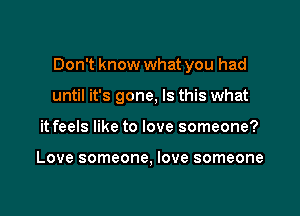 Don't know what you had

until it's gone, Is this what
it feels like to love someone?

Love someone, love someone