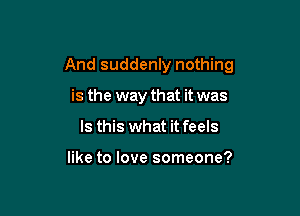 And suddenly nothing

is the way that it was
Is this what it feels

like to love someone?