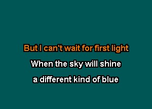 But I can't wait for first light

When the sky will shine
a different kind of blue