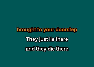 brought to your doorstep

Theyjust lie there
and they die there