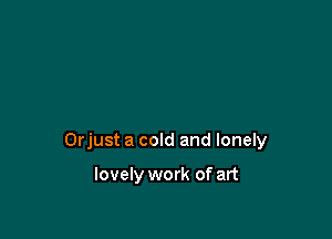 Orjust a cold and lonely

lovely work of art
