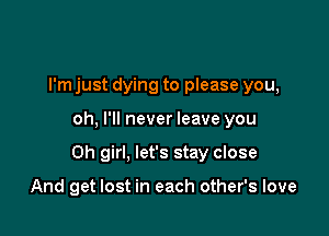 I'm just dying to please you,

oh, I'll never leave you

Oh girl, let's stay close

And get lost in each other's love