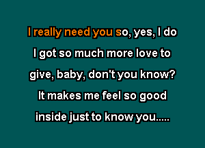 I really need you so, yes, I do

I got so much more love to

give, baby, don't you know?

It makes me feel so good

inside just to know you .....