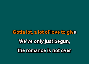 Gotta lot, a lot of love to give

We've onlyjust begun,

the romance is not over