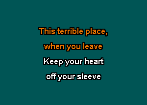 This terrible place,

when you leave
Keep your heart

offyour sleeve