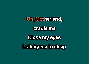 0h, Motherland,
cradle me

Close my eyes

Lullaby me to sleep