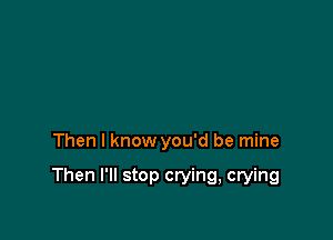 Then I know you'd be mine

Then I'll stop crying, crying