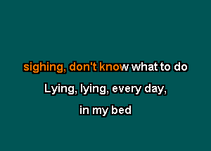 sighing, don't know what to do

Lying, lying, every day,
in my bed