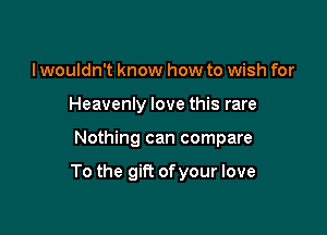 I wouldn't know how to wish for
Heavenly love this rare

Nothing can compare

To the gift of your love