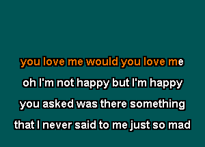 you love me would you love me
oh I'm not happy but I'm happy
you asked was there something

that I never said to me just so mad