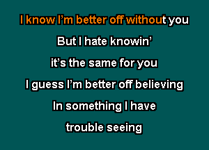I know Pm better off without you
Butl hate knowin,

ifs the same for you

I guess I'm better off believing

In something I have

trouble seeing