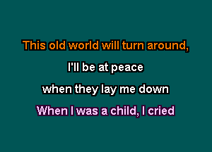 This old world will turn around,

I'll be at peace

when they lay me down

When I was a child, I cried