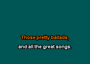 Those pretty ballads,

and all the great songs.