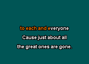to each and everyone

Cause just about all

the great ones are gone.