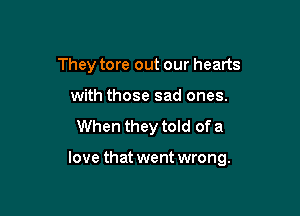 They tore out our hearts
with those sad ones.
When they told of a

love that went wrong.