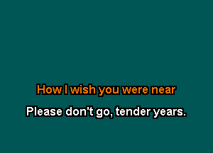 How I wish you were near

Please don't go. tender years.