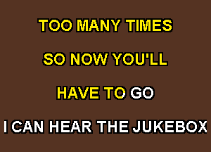 TOO MANY TIMES
80 NOW YOU'LL
HAVETOGO

ICAN HEAR THE JUKEBOX