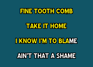 FINE TOOTH COMB

TAKE IT HOME
I KNOW I'M TO BLAME

AIN'T THAT A SHAME