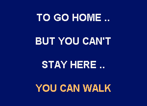 TO GO HOME ..
BUT YOU CAN'T

STAY HERE ..

YOU CAN WALK