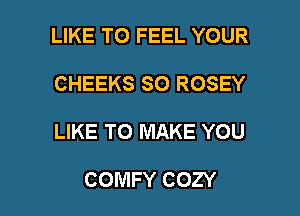 LIKE TO FEEL YOUR
CHEEKS SO ROSEY

LIKE TO MAKE YOU

COMFY COZY l